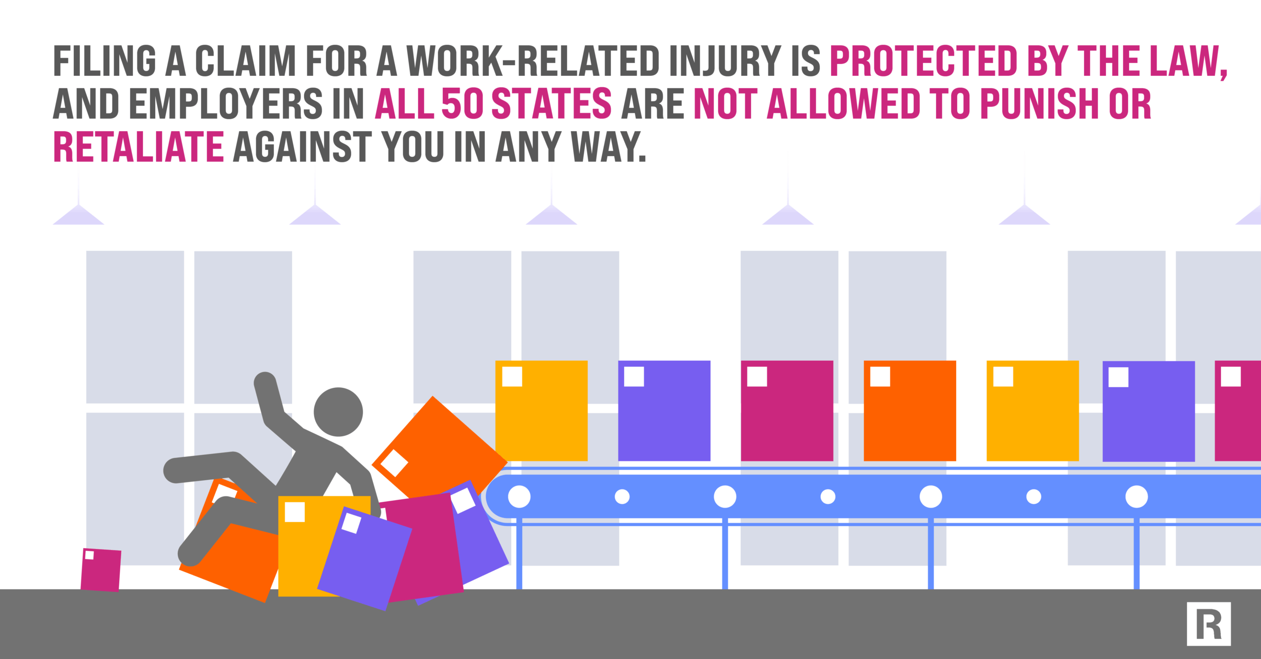 filing a claim for a work-related injury is protected by the law, and employers in all 50 states are not allowed to punish or retaliate against you in any way.